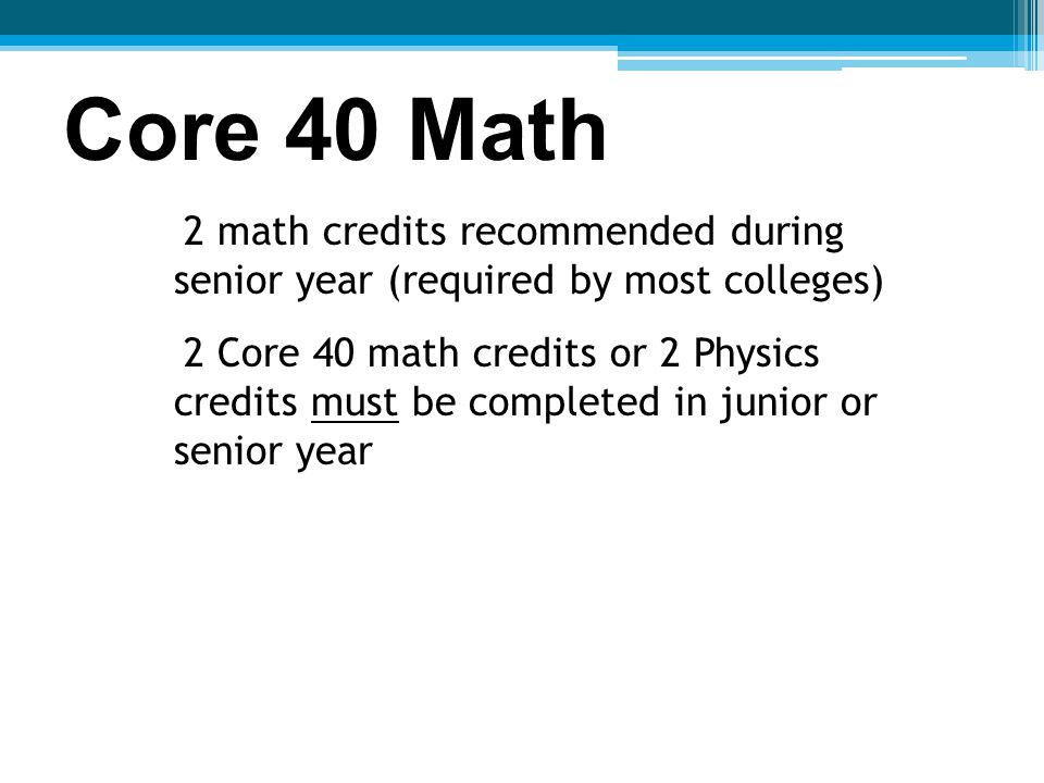 Core 40 Math 2 math credits recommended during senior year (required by most colleges) 2 Core 40 math credits or 2 Physics credits must be completed in junior or senior year