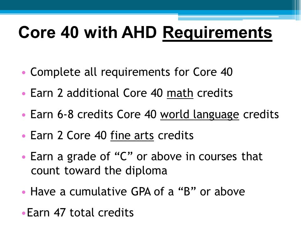 Complete all requirements for Core 40 Earn 2 additional Core 40 math credits Earn 6-8 credits Core 40 world language credits Earn 2 Core 40 fine arts credits Earn a grade of C or above in courses that count toward the diploma Have a cumulative GPA of a B or above Earn 47 total credits Core 40 with AHD Requirements