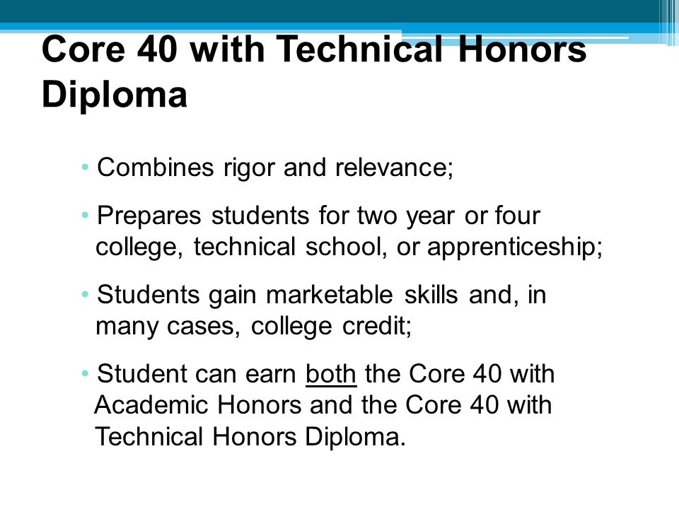 Combines rigor and relevance; Prepares students for two year or four college, technical school, or apprenticeship; Students gain marketable skills and, in many cases, college credit; Student can earn both the Core 40 with Academic Honors and the Core 40 with Technical Honors Diploma.