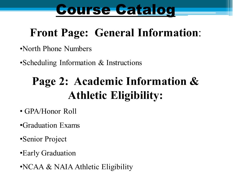 Course Catalog Front Page: General Information: North Phone Numbers Scheduling Information & Instructions Page 2: Academic Information & Athletic Eligibility: GPA/Honor Roll Graduation Exams Senior Project Early Graduation NCAA & NAIA Athletic Eligibility