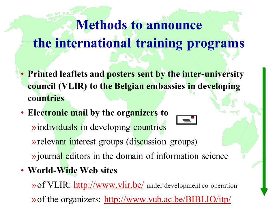 Methods to announce the international training programs Printed leaflets and posters sent by the inter-university council (VLIR) to the Belgian embassies in developing countries Electronic mail by the organizers to »individuals in developing countries »relevant interest groups (discussion groups) »journal editors in the domain of information science World-Wide Web sites »of VLIR:   under development co-operationhttp://  »of the organizers: