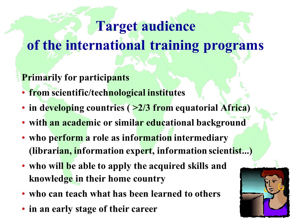 Target audience of the international training programs Primarily for participants from scientific/technological institutes in developing countries ( >2/3 from equatorial Africa) with an academic or similar educational background who perform a role as information intermediary (librarian, information expert, information scientist...) who will be able to apply the acquired skills and knowledge in their home country who can teach what has been learned to others in an early stage of their career