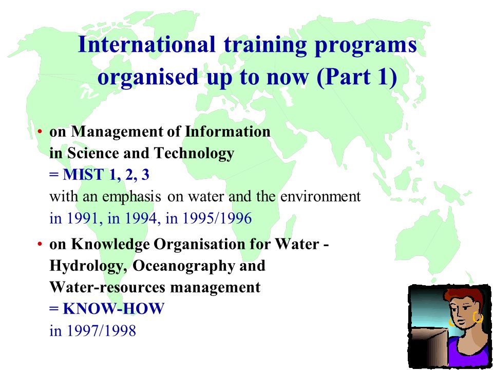 International training programs organised up to now (Part 1) on Management of Information in Science and Technology = MIST 1, 2, 3 with an emphasis on water and the environment in 1991, in 1994, in 1995/1996 on Knowledge Organisation for Water - Hydrology, Oceanography and Water-resources management = KNOW-HOW in 1997/1998