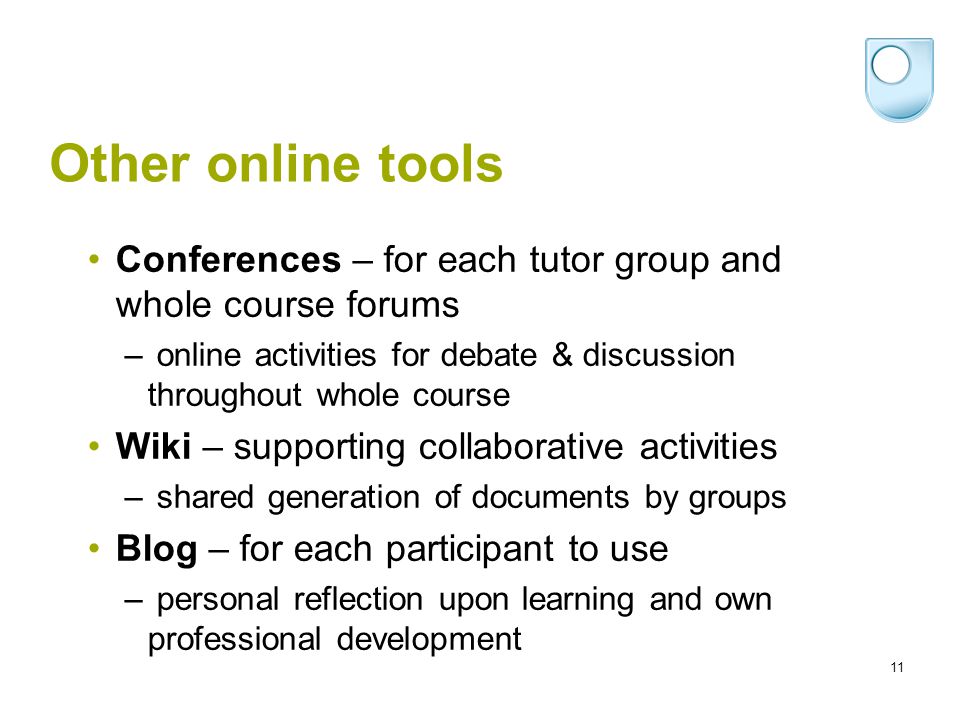 11 Other online tools Conferences – for each tutor group and whole course forums – online activities for debate & discussion throughout whole course Wiki – supporting collaborative activities – shared generation of documents by groups Blog – for each participant to use – personal reflection upon learning and own professional development
