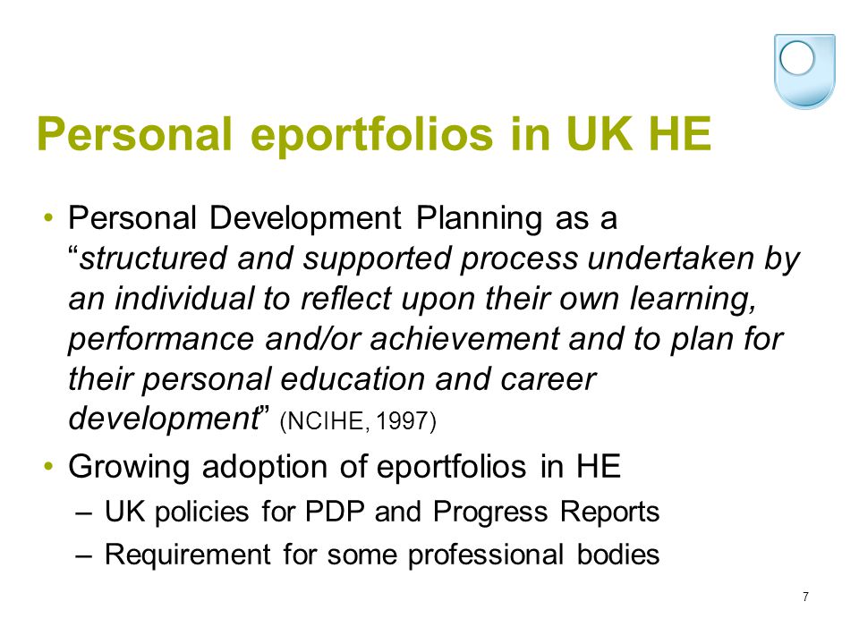 7 Personal eportfolios in UK HE Personal Development Planning as astructured and supported process undertaken by an individual to reflect upon their own learning, performance and/or achievement and to plan for their personal education and career development (NCIHE, 1997) Growing adoption of eportfolios in HE – UK policies for PDP and Progress Reports – Requirement for some professional bodies