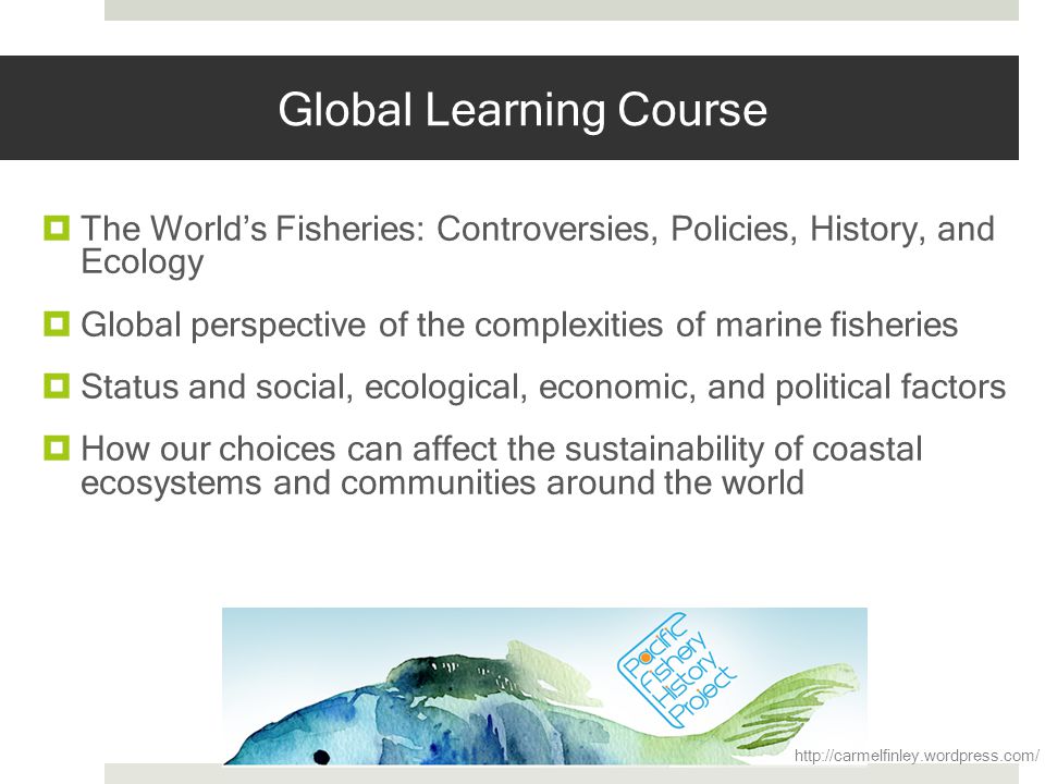 Global Learning Course The Worlds Fisheries: Controversies, Policies, History, and Ecology Global perspective of the complexities of marine fisheries Status and social, ecological, economic, and political factors How our choices can affect the sustainability of coastal ecosystems and communities around the world