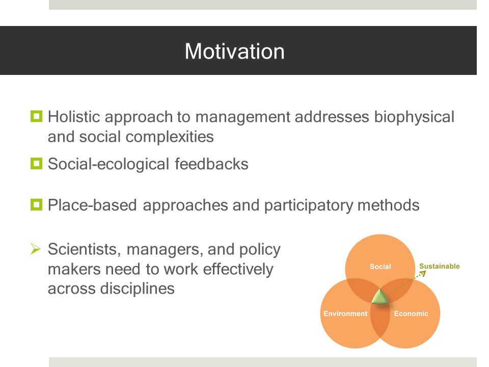 Motivation Holistic approach to management addresses biophysical and social complexities Social-ecological feedbacks Place-based approaches and participatory methods Scientists, managers, and policy makers need to work effectively across disciplines