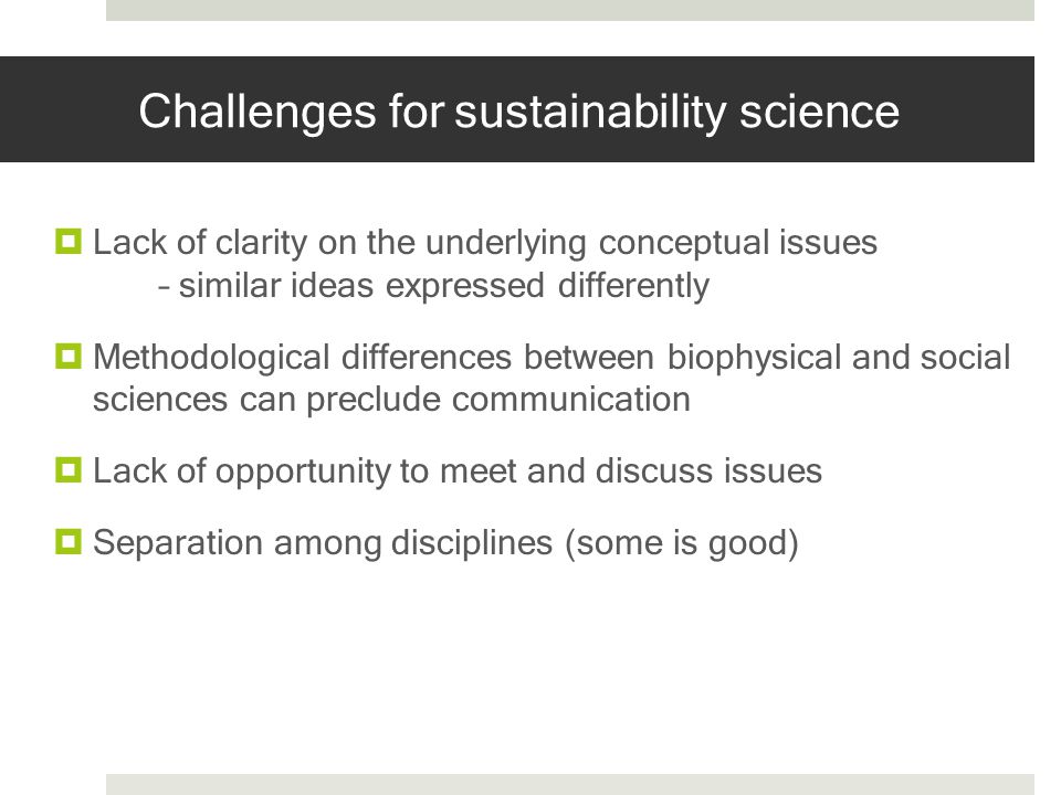 Challenges for sustainability science Lack of clarity on the underlying conceptual issues – similar ideas expressed differently Methodological differences between biophysical and social sciences can preclude communication Lack of opportunity to meet and discuss issues Separation among disciplines (some is good)