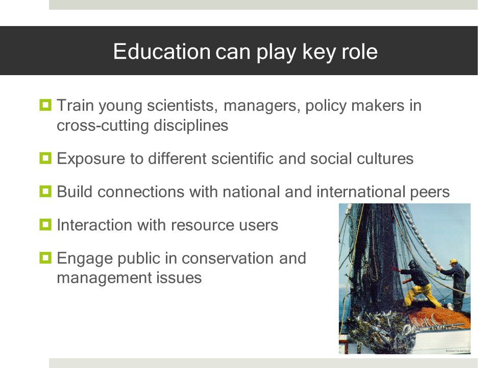 Education can play key role Train young scientists, managers, policy makers in cross-cutting disciplines Exposure to different scientific and social cultures Build connections with national and international peers Interaction with resource users Engage public in conservation and management issues