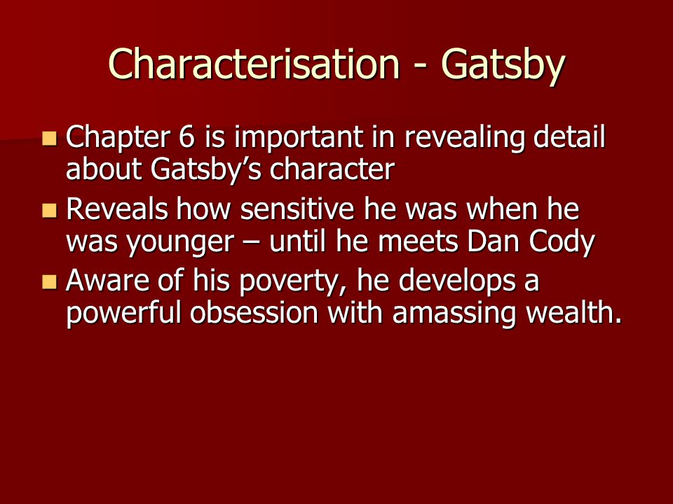 Chapter 6 is important in revealing detail about Gatsbys character Chapter 6 is important in revealing detail about Gatsbys character Reveals how sensitive he was when he was younger – until he meets Dan Cody Reveals how sensitive he was when he was younger – until he meets Dan Cody Aware of his poverty, he develops a powerful obsession with amassing wealth.