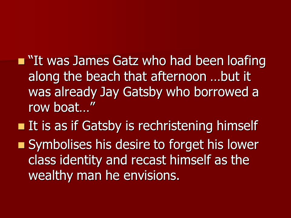 It was James Gatz who had been loafing along the beach that afternoon …but it was already Jay Gatsby who borrowed a row boat… It was James Gatz who had been loafing along the beach that afternoon …but it was already Jay Gatsby who borrowed a row boat… It is as if Gatsby is rechristening himself It is as if Gatsby is rechristening himself Symbolises his desire to forget his lower class identity and recast himself as the wealthy man he envisions.