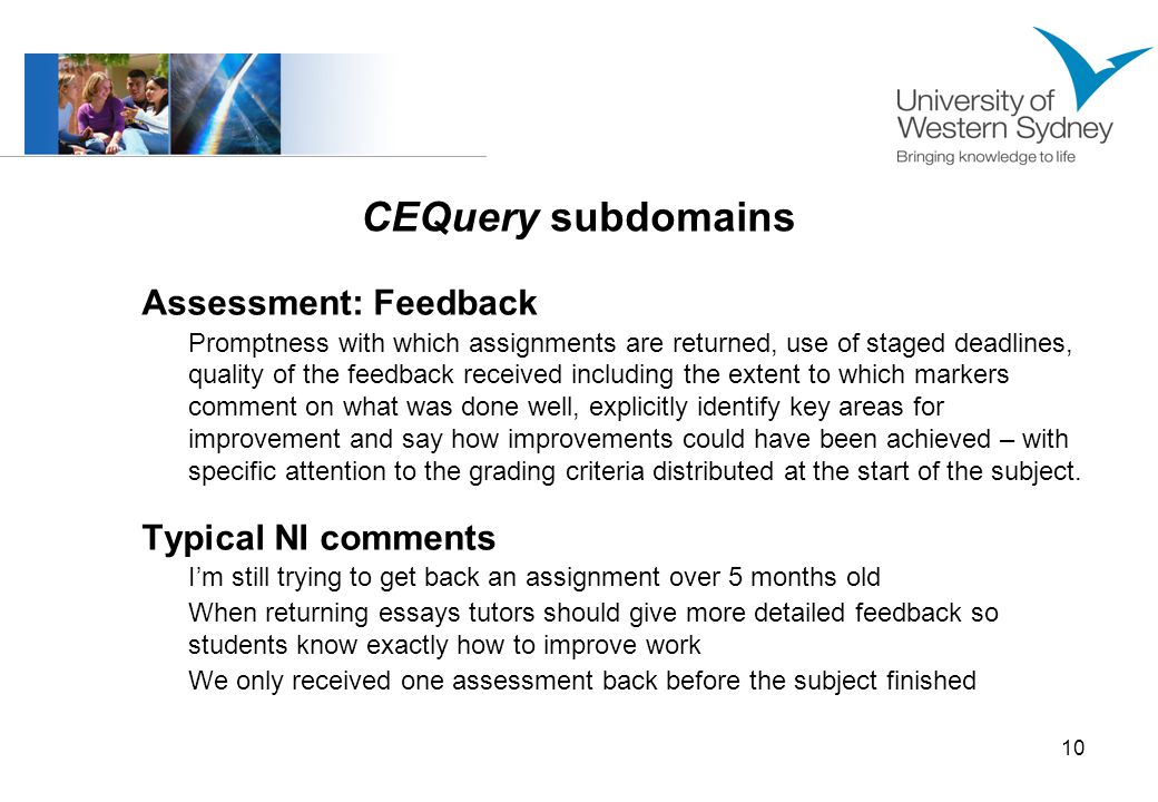 10 CEQuery subdomains Assessment: Feedback Promptness with which assignments are returned, use of staged deadlines, quality of the feedback received including the extent to which markers comment on what was done well, explicitly identify key areas for improvement and say how improvements could have been achieved – with specific attention to the grading criteria distributed at the start of the subject.