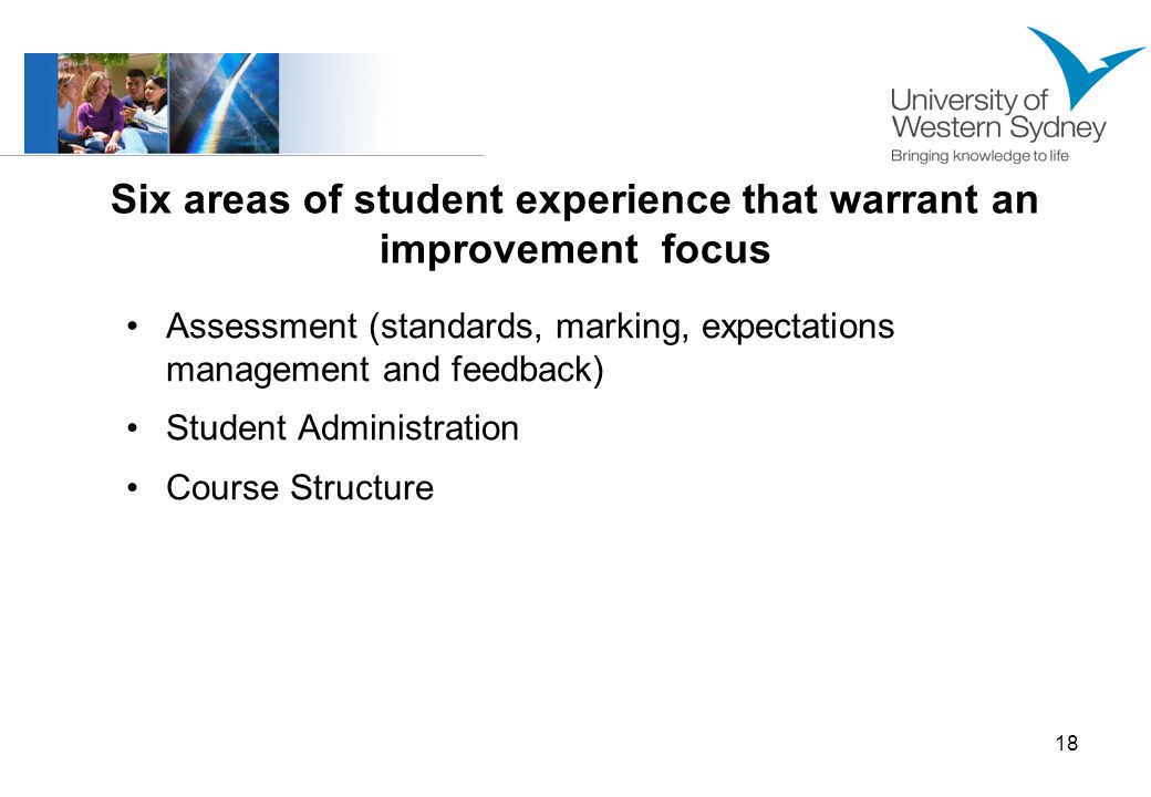18 Six areas of student experience that warrant an improvement focus Assessment (standards, marking, expectations management and feedback) Student Administration Course Structure