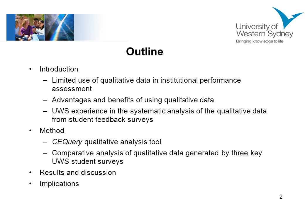 2 Introduction –Limited use of qualitative data in institutional performance assessment –Advantages and benefits of using qualitative data –UWS experience in the systematic analysis of the qualitative data from student feedback surveys Method –CEQuery qualitative analysis tool –Comparative analysis of qualitative data generated by three key UWS student surveys Results and discussion Implications Outline