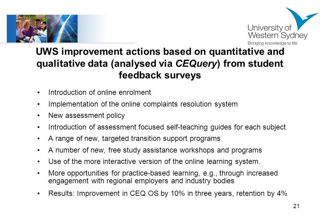 21 UWS improvement actions based on quantitative and qualitative data (analysed via CEQuery) from student feedback surveys Introduction of online enrolment Implementation of the online complaints resolution system New assessment policy Introduction of assessment focused self-teaching guides for each subject A range of new, targeted transition support programs A number of new, free study assistance workshops and programs Use of the more interactive version of the online learning system.