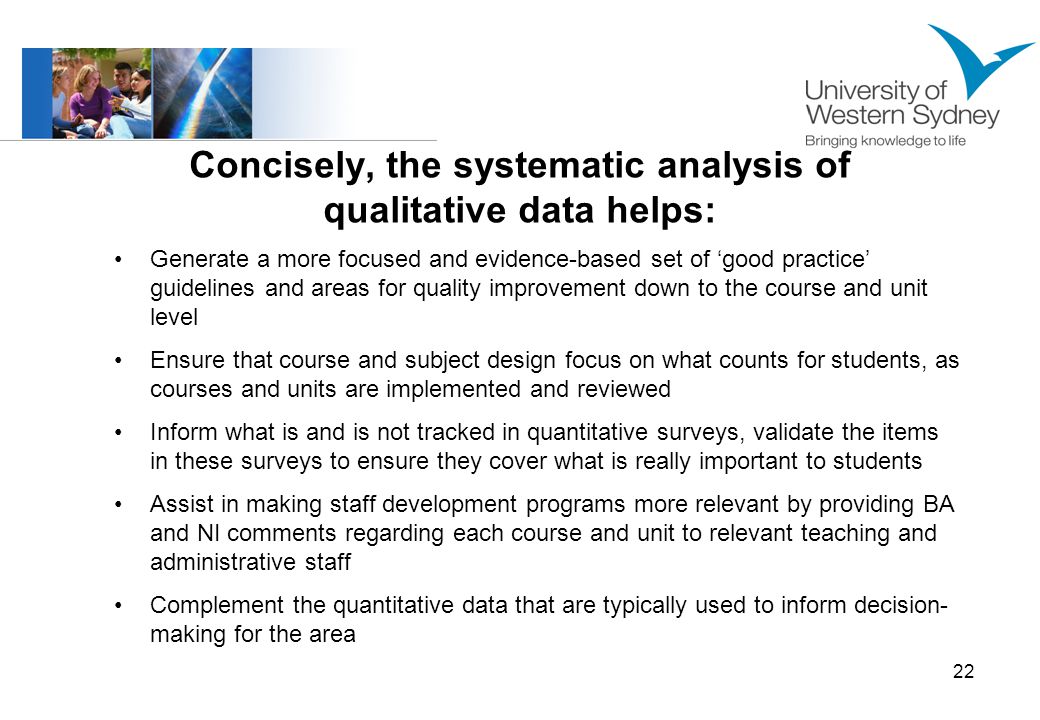 22 Concisely, the systematic analysis of qualitative data helps: Generate a more focused and evidence-based set of good practice guidelines and areas for quality improvement down to the course and unit level Ensure that course and subject design focus on what counts for students, as courses and units are implemented and reviewed Inform what is and is not tracked in quantitative surveys, validate the items in these surveys to ensure they cover what is really important to students Assist in making staff development programs more relevant by providing BA and NI comments regarding each course and unit to relevant teaching and administrative staff Complement the quantitative data that are typically used to inform decision- making for the area