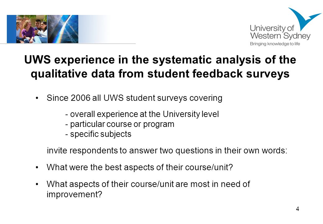 4 UWS experience in the systematic analysis of the qualitative data from student feedback surveys Since 2006 all UWS student surveys covering - overall experience at the University level - particular course or program - specific subjects invite respondents to answer two questions in their own words: What were the best aspects of their course/unit.