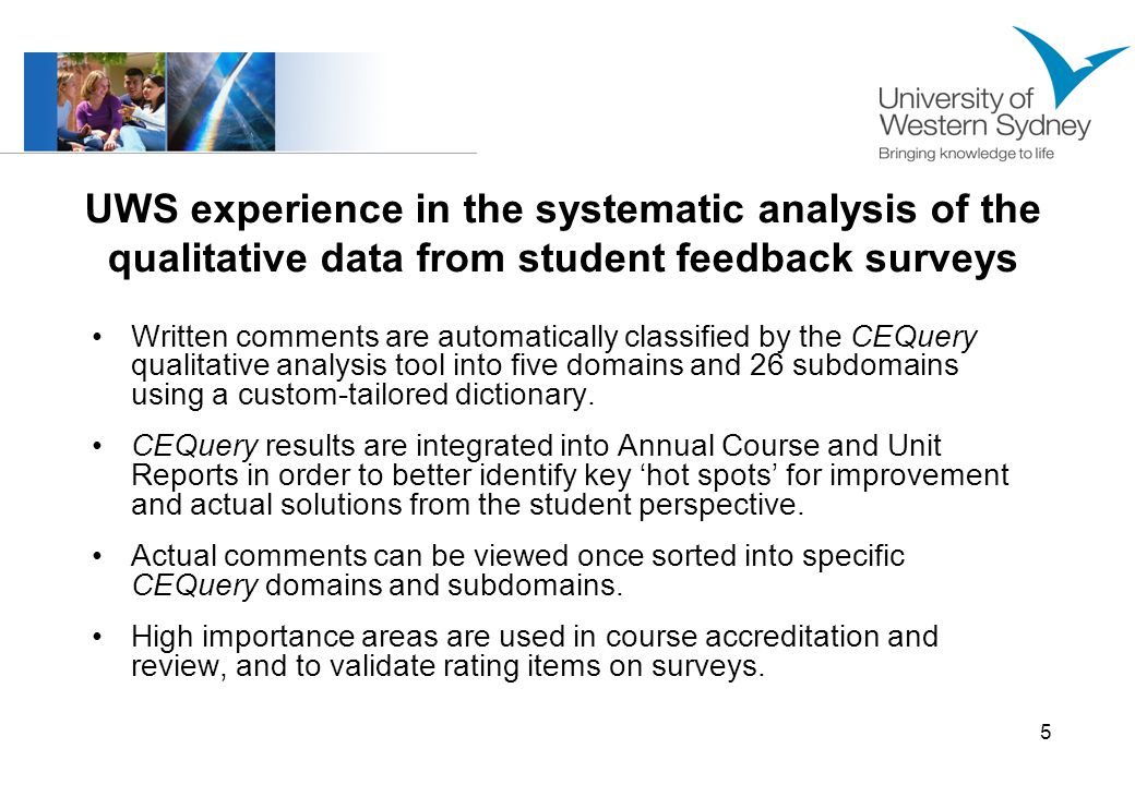 5 UWS experience in the systematic analysis of the qualitative data from student feedback surveys Written comments are automatically classified by the CEQuery qualitative analysis tool into five domains and 26 subdomains using a custom-tailored dictionary.