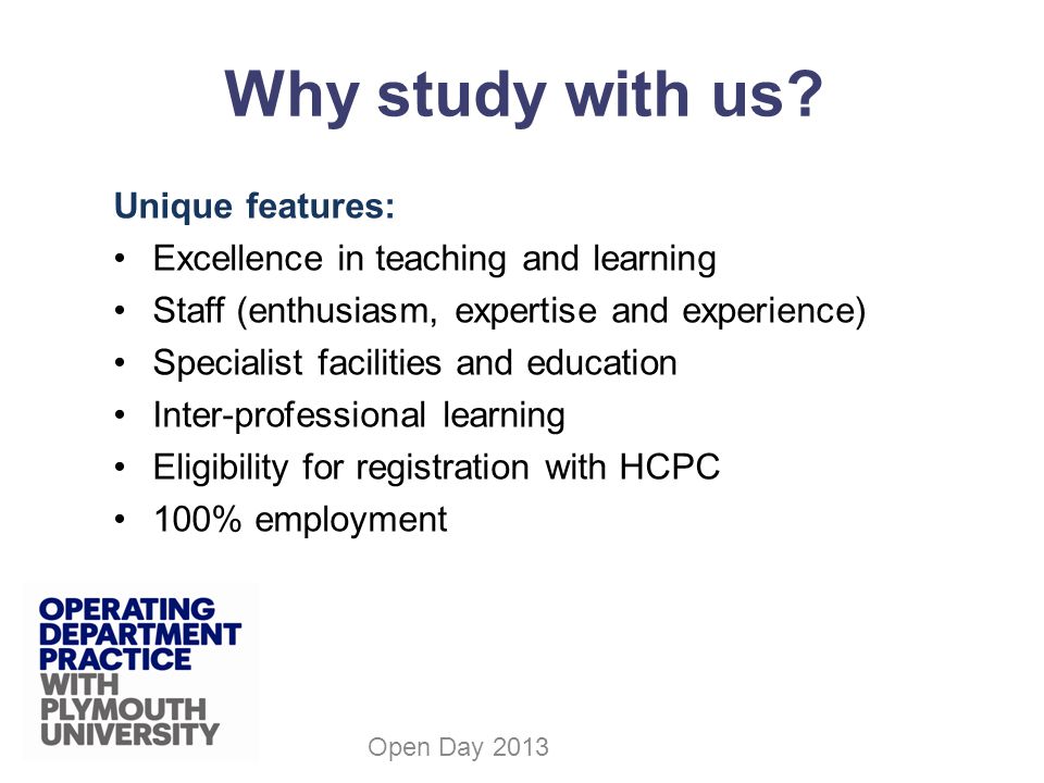 Unique features: Excellence in teaching and learning Staff (enthusiasm, expertise and experience) Specialist facilities and education Inter-professional learning Eligibility for registration with HCPC 100% employment Open Day 2013 Why study with us