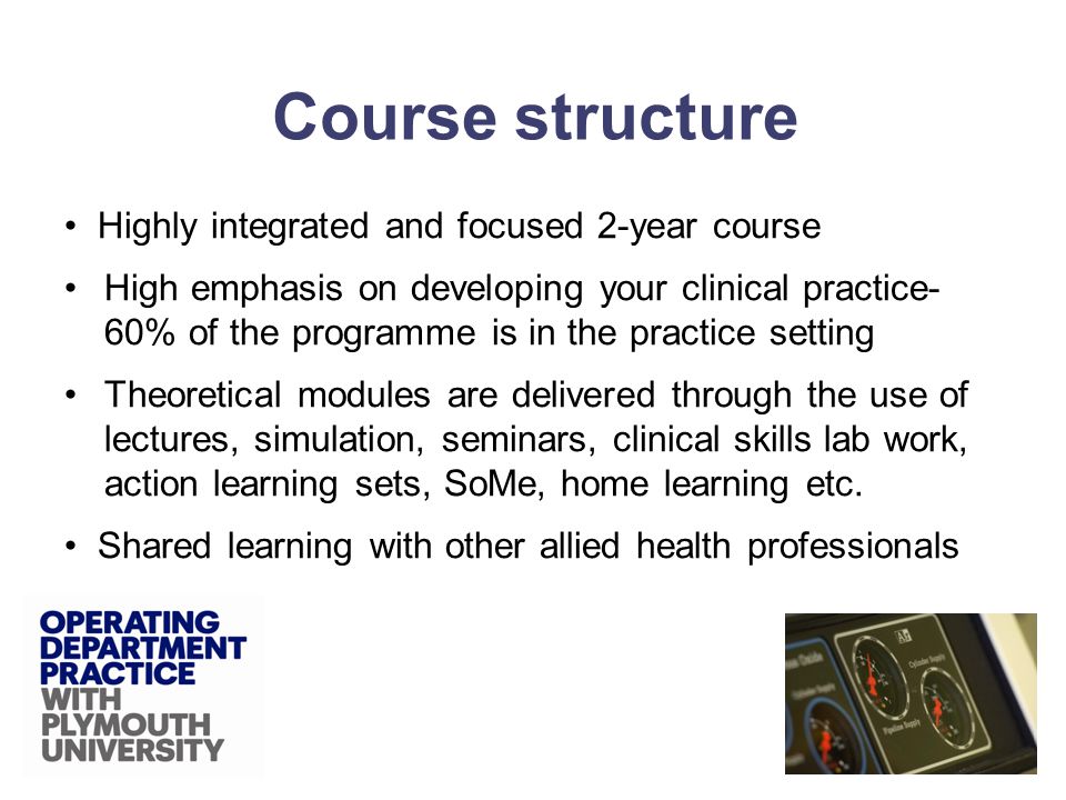 Highly integrated and focused 2-year course High emphasis on developing your clinical practice- 60% of the programme is in the practice setting Theoretical modules are delivered through the use of lectures, simulation, seminars, clinical skills lab work, action learning sets, SoMe, home learning etc.