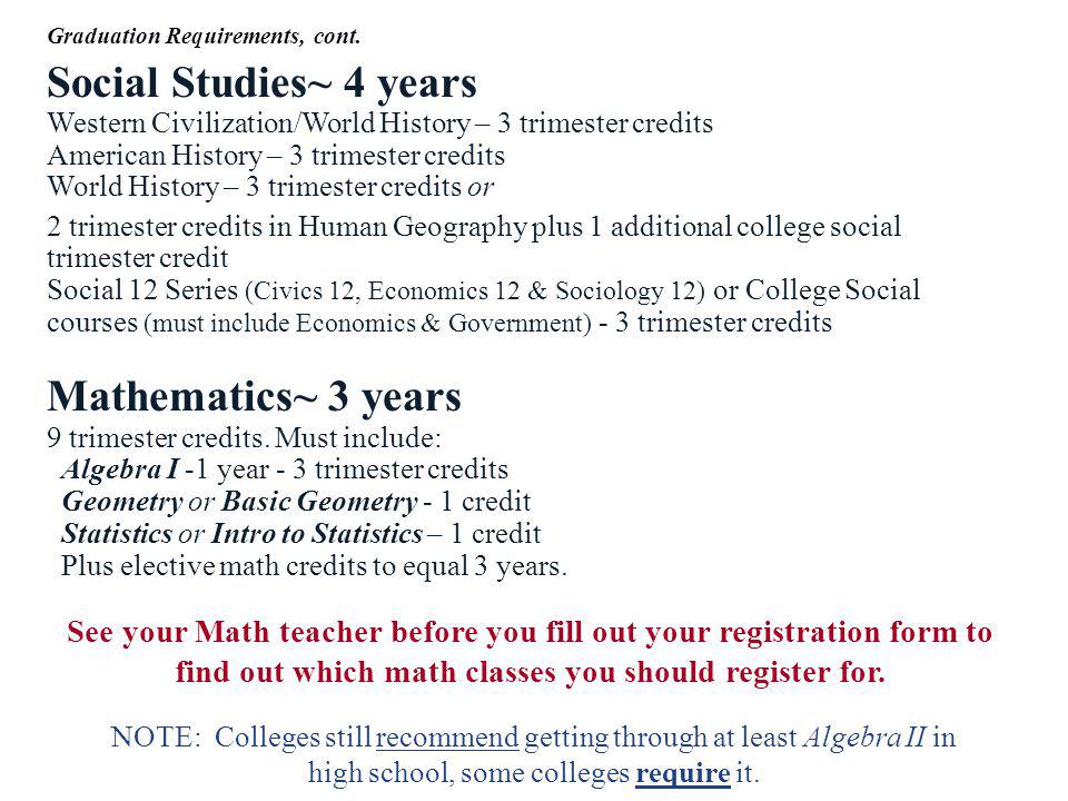 Social Studies~ 4 years Western Civilization/World History – 3 trimester credits American History – 3 trimester credits World History – 3 trimester credits or 2 trimester credits in Human Geography plus 1 additional college social trimester credit Social 12 Series (Civics 12, Economics 12 & Sociology 12) or College Social courses (must include Economics & Government) - 3 trimester credits Mathematics~ 3 years 9 trimester credits.