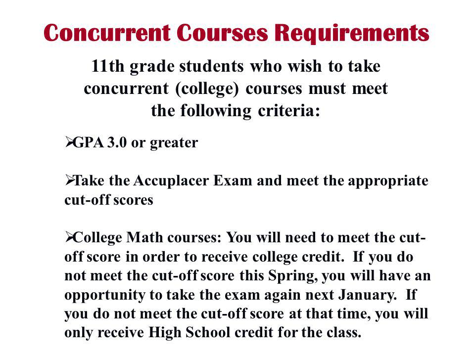 Concurrent Courses Requirements GPA 3.0 or greater Take the Accuplacer Exam and meet the appropriate cut-off scores College Math courses: You will need to meet the cut- off score in order to receive college credit.