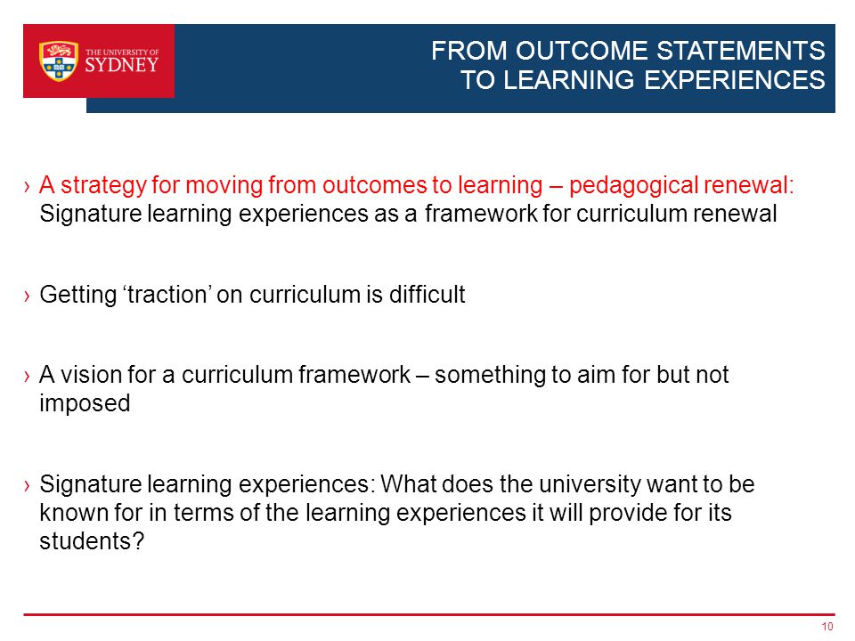 FROM OUTCOME STATEMENTS TO LEARNING EXPERIENCES A strategy for moving from outcomes to learning – pedagogical renewal: Signature learning experiences as a framework for curriculum renewal Getting traction on curriculum is difficult A vision for a curriculum framework – something to aim for but not imposed Signature learning experiences: What does the university want to be known for in terms of the learning experiences it will provide for its students.
