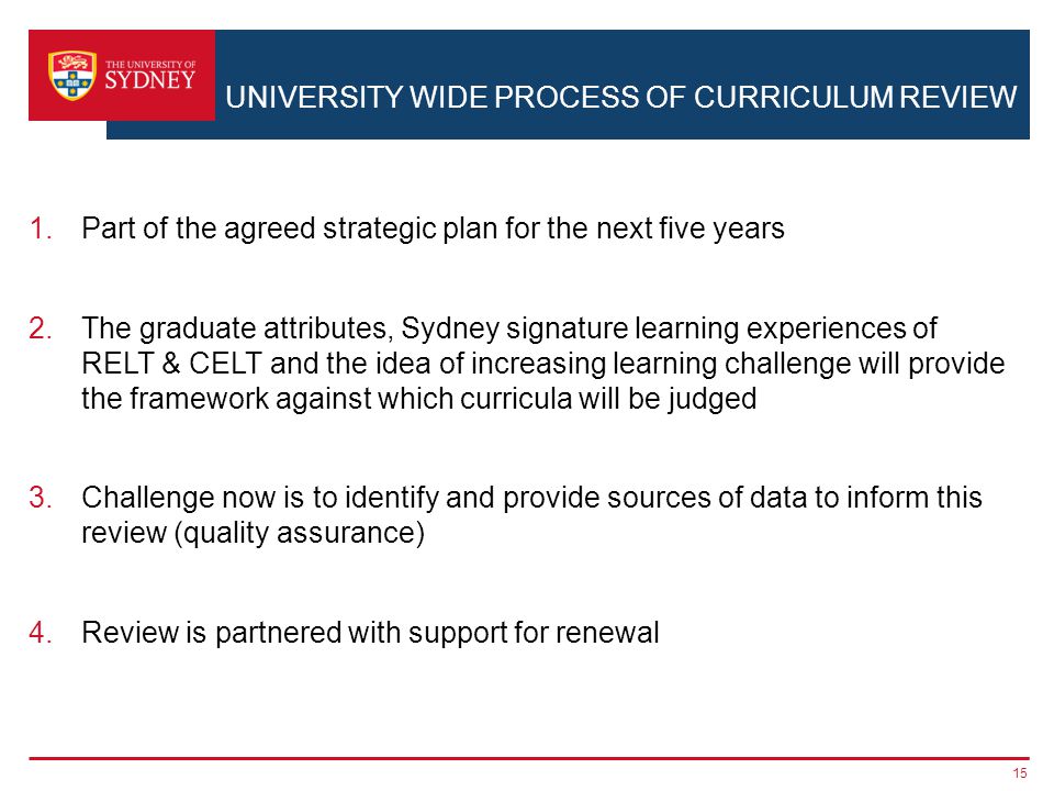 UNIVERSITY WIDE PROCESS OF CURRICULUM REVIEW 1.Part of the agreed strategic plan for the next five years 2.The graduate attributes, Sydney signature learning experiences of RELT & CELT and the idea of increasing learning challenge will provide the framework against which curricula will be judged 3.Challenge now is to identify and provide sources of data to inform this review (quality assurance) 4.Review is partnered with support for renewal 15