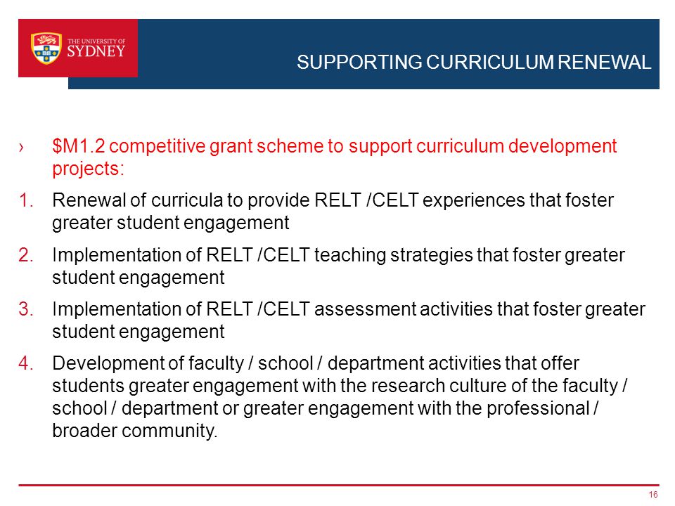 SUPPORTING CURRICULUM RENEWAL $M1.2 competitive grant scheme to support curriculum development projects: 1.Renewal of curricula to provide RELT /CELT experiences that foster greater student engagement 2.Implementation of RELT /CELT teaching strategies that foster greater student engagement 3.Implementation of RELT /CELT assessment activities that foster greater student engagement 4.Development of faculty / school / department activities that offer students greater engagement with the research culture of the faculty / school / department or greater engagement with the professional / broader community.