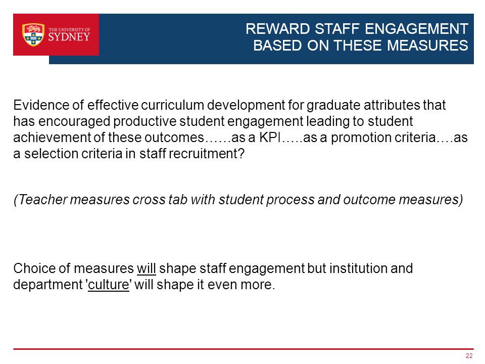 REWARD STAFF ENGAGEMENT BASED ON THESE MEASURES Evidence of effective curriculum development for graduate attributes that has encouraged productive student engagement leading to student achievement of these outcomes……as a KPI…..as a promotion criteria….as a selection criteria in staff recruitment.