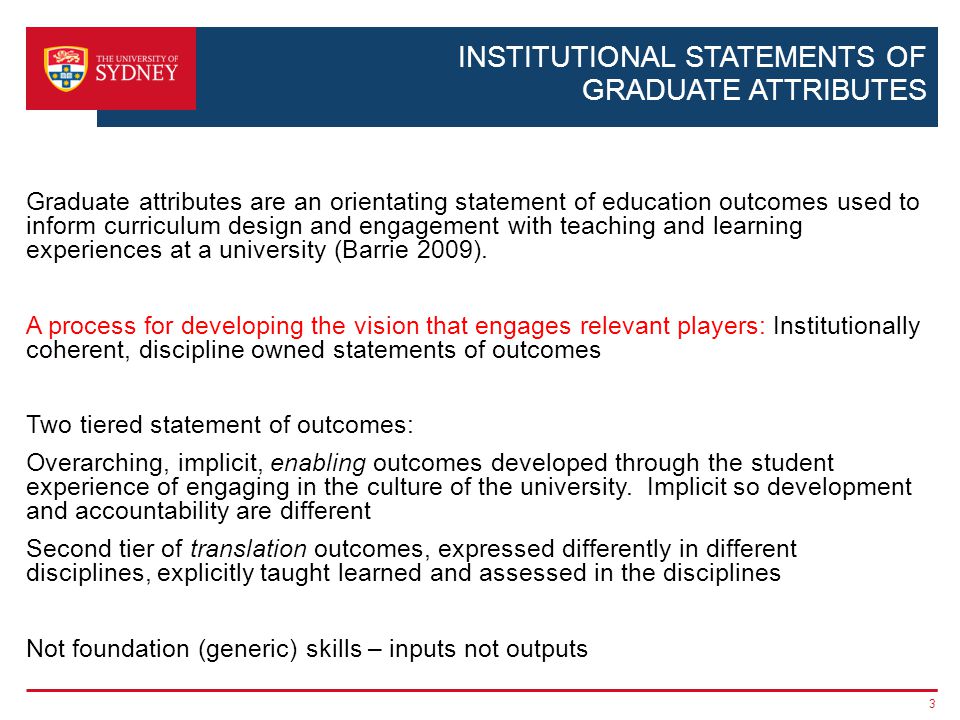 INSTITUTIONAL STATEMENTS OF GRADUATE ATTRIBUTES Graduate attributes are an orientating statement of education outcomes used to inform curriculum design and engagement with teaching and learning experiences at a university (Barrie 2009).