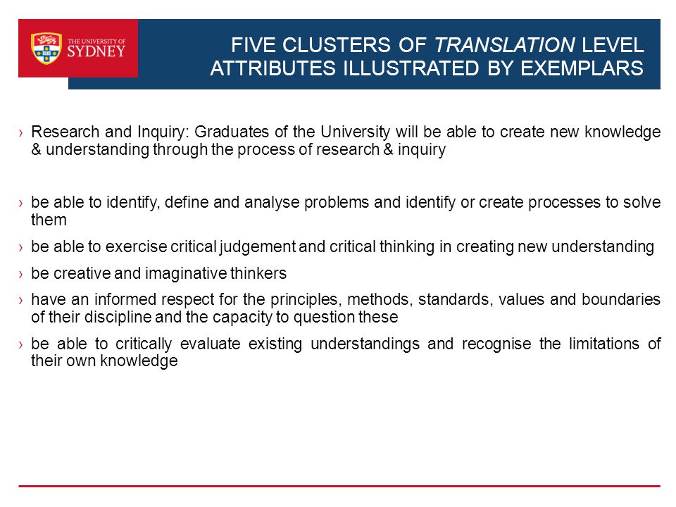 FIVE CLUSTERS OF TRANSLATION LEVEL ATTRIBUTES ILLUSTRATED BY EXEMPLARS Research and Inquiry: Graduates of the University will be able to create new knowledge & understanding through the process of research & inquiry be able to identify, define and analyse problems and identify or create processes to solve them be able to exercise critical judgement and critical thinking in creating new understanding be creative and imaginative thinkers have an informed respect for the principles, methods, standards, values and boundaries of their discipline and the capacity to question these be able to critically evaluate existing understandings and recognise the limitations of their own knowledge
