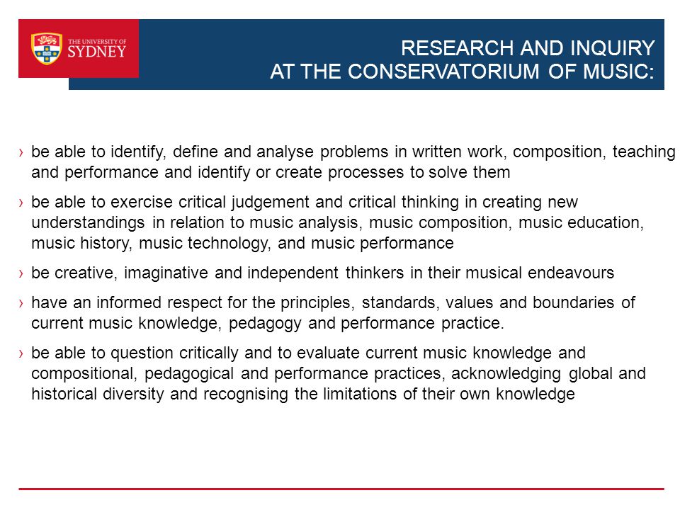 RESEARCH AND INQUIRY AT THE CONSERVATORIUM OF MUSIC: be able to identify, define and analyse problems in written work, composition, teaching and performance and identify or create processes to solve them be able to exercise critical judgement and critical thinking in creating new understandings in relation to music analysis, music composition, music education, music history, music technology, and music performance be creative, imaginative and independent thinkers in their musical endeavours have an informed respect for the principles, standards, values and boundaries of current music knowledge, pedagogy and performance practice.