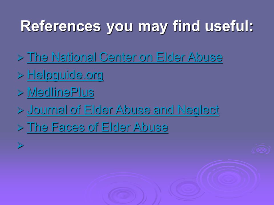References you may find useful: The National Center on Elder Abuse The National Center on Elder Abuse The National Center on Elder Abuse The National Center on Elder Abuse Helpguide.org Helpguide.org Helpguide.org MedlinePlus MedlinePlus MedlinePlus Journal of Elder Abuse and Neglect Journal of Elder Abuse and Neglect Journal of Elder Abuse and Neglect Journal of Elder Abuse and Neglect The Faces of Elder Abuse The Faces of Elder Abuse The Faces of Elder Abuse The Faces of Elder Abuse