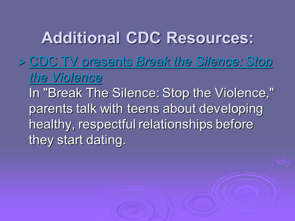 Additional CDC Resources: CDC TV presents Break the Silence: Stop the Violence In Break The Silence: Stop the Violence, parents talk with teens about developing healthy, respectful relationships before they start dating.