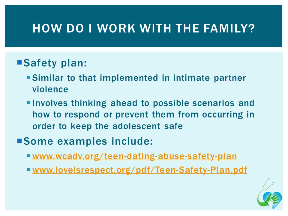 Safety plan: Similar to that implemented in intimate partner violence Involves thinking ahead to possible scenarios and how to respond or prevent them from occurring in order to keep the adolescent safe Some examples include:     HOW DO I WORK WITH THE FAMILY