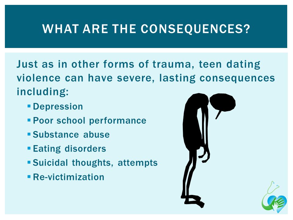 Just as in other forms of trauma, teen dating violence can have severe, lasting consequences including: Depression Poor school performance Substance abuse Eating disorders Suicidal thoughts, attempts Re-victimization WHAT ARE THE CONSEQUENCES