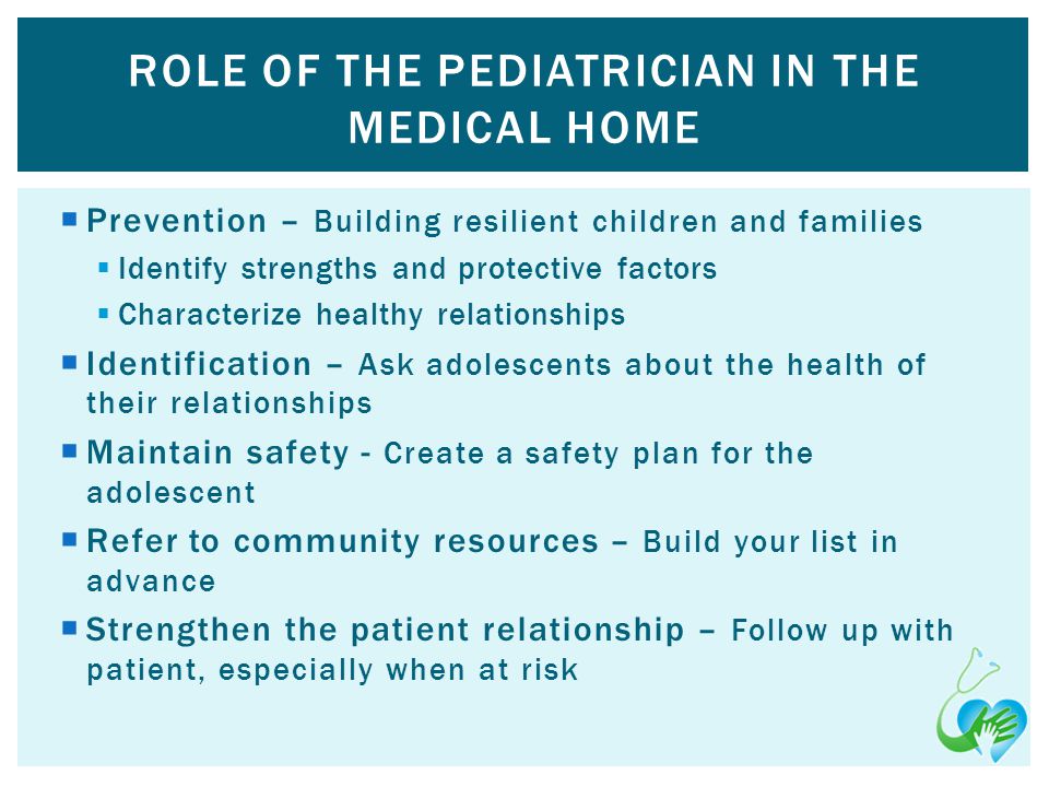 Prevention – Building resilient children and families Identify strengths and protective factors Characterize healthy relationships Identification – Ask adolescents about the health of their relationships Maintain safety - Create a safety plan for the adolescent Refer to community resources – Build your list in advance Strengthen the patient relationship – Follow up with patient, especially when at risk ROLE OF THE PEDIATRICIAN IN THE MEDICAL HOME