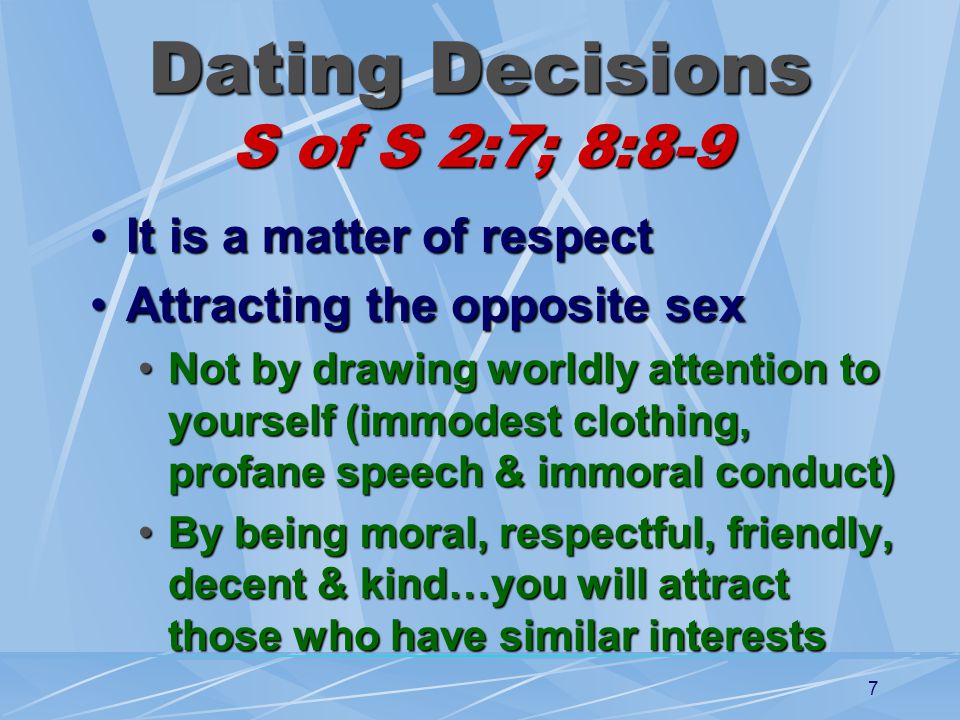 7 Dating Decisions S of S 2:7; 8:8-9 It is a matter of respectIt is a matter of respect Attracting the opposite sexAttracting the opposite sex Not by drawing worldly attention to yourself (immodest clothing, profane speech & immoral conduct)Not by drawing worldly attention to yourself (immodest clothing, profane speech & immoral conduct) By being moral, respectful, friendly, decent & kind…you will attract those who have similar interestsBy being moral, respectful, friendly, decent & kind…you will attract those who have similar interests