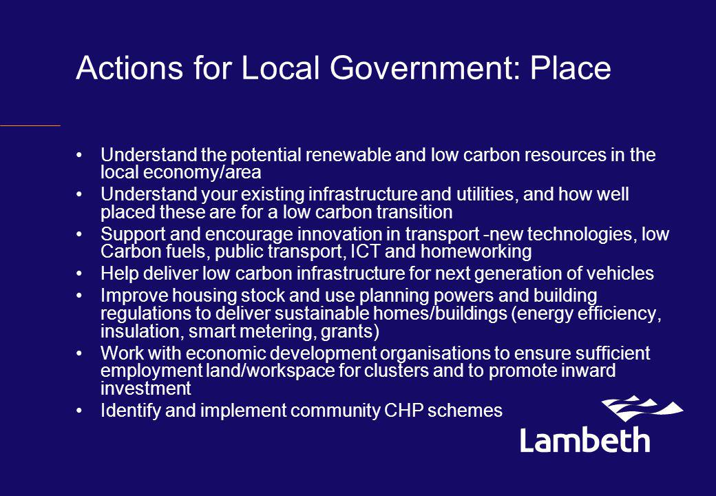 Actions for Local Government: Place Understand the potential renewable and low carbon resources in the local economy/area Understand your existing infrastructure and utilities, and how well placed these are for a low carbon transition Support and encourage innovation in transport -new technologies, low Carbon fuels, public transport, ICT and homeworking Help deliver low carbon infrastructure for next generation of vehicles Improve housing stock and use planning powers and building regulations to deliver sustainable homes/buildings (energy efficiency, insulation, smart metering, grants) Work with economic development organisations to ensure sufficient employment land/workspace for clusters and to promote inward investment Identify and implement community CHP schemes
