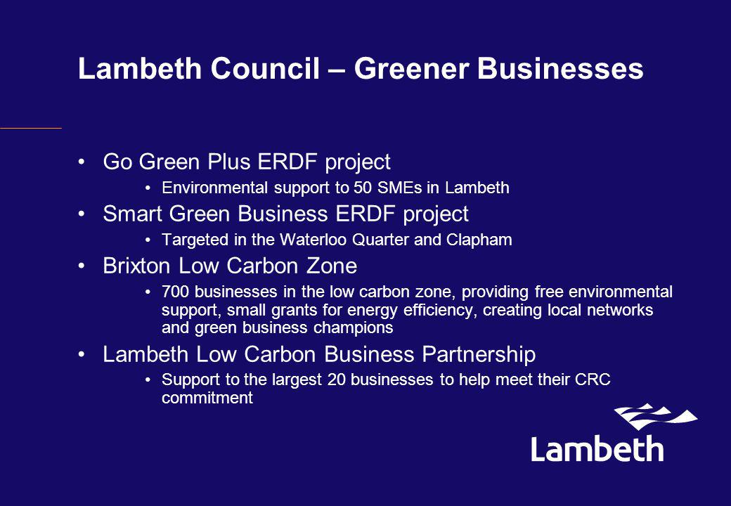 Lambeth Council – Greener Businesses Go Green Plus ERDF project Environmental support to 50 SMEs in Lambeth Smart Green Business ERDF project Targeted in the Waterloo Quarter and Clapham Brixton Low Carbon Zone 700 businesses in the low carbon zone, providing free environmental support, small grants for energy efficiency, creating local networks and green business champions Lambeth Low Carbon Business Partnership Support to the largest 20 businesses to help meet their CRC commitment