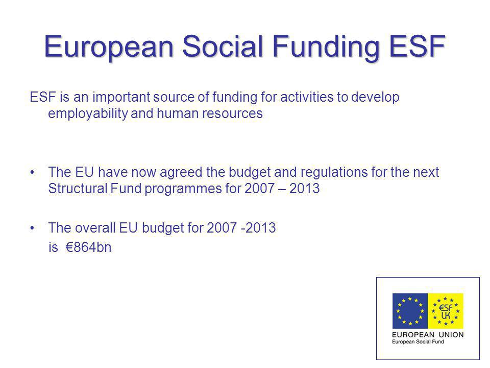 European Social Funding ESF ESF is an important source of funding for activities to develop employability and human resources The EU have now agreed the budget and regulations for the next Structural Fund programmes for 2007 – 2013 The overall EU budget for is 864bn
