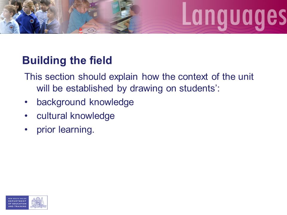 Building the field This section should explain how the context of the unit will be established by drawing on students: background knowledge cultural knowledge prior learning.