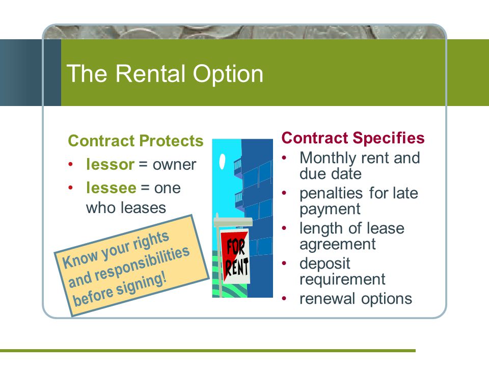 The Rental Option Contract Protects lessor = owner lessee = one who leases Contract Specifies Monthly rent and due date penalties for late payment length of lease agreement deposit requirement renewal options Know your rights and responsibilities before signing!
