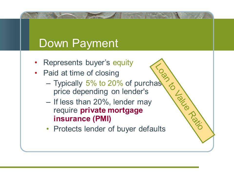 Down Payment Represents buyers equity Paid at time of closing –Typically 5% to 20% of purchase price depending on lender s –If less than 20%, lender may require private mortgage insurance (PMI) Protects lender of buyer defaults Loan to Value Ratio