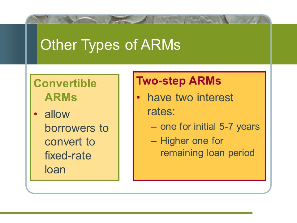 Other Types of ARMs Convertible ARMs allow borrowers to convert to fixed-rate loan Two-step ARMs have two interest rates: –one for initial 5-7 years –Higher one for remaining loan period