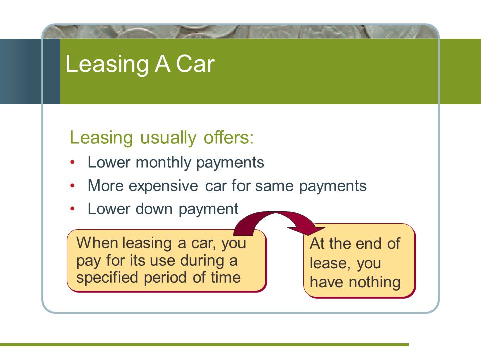 Leasing A Car Leasing usually offers: Lower monthly payments More expensive car for same payments Lower down payment When leasing a car, you pay for its use during a specified period of time At the end of lease, you have nothing
