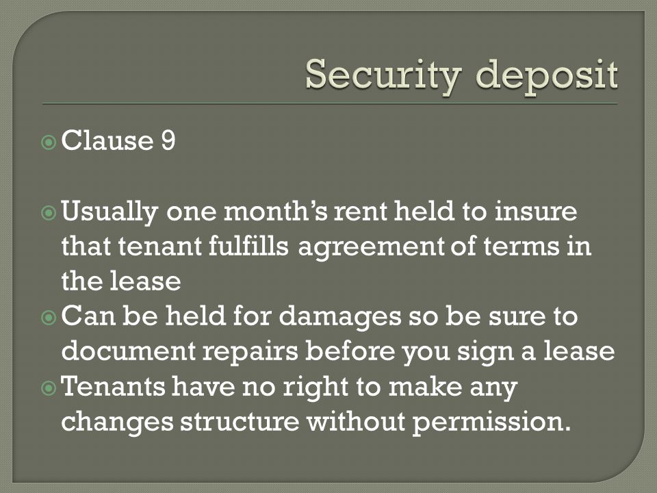 Clause 9 Usually one months rent held to insure that tenant fulfills agreement of terms in the lease Can be held for damages so be sure to document repairs before you sign a lease Tenants have no right to make any changes structure without permission.