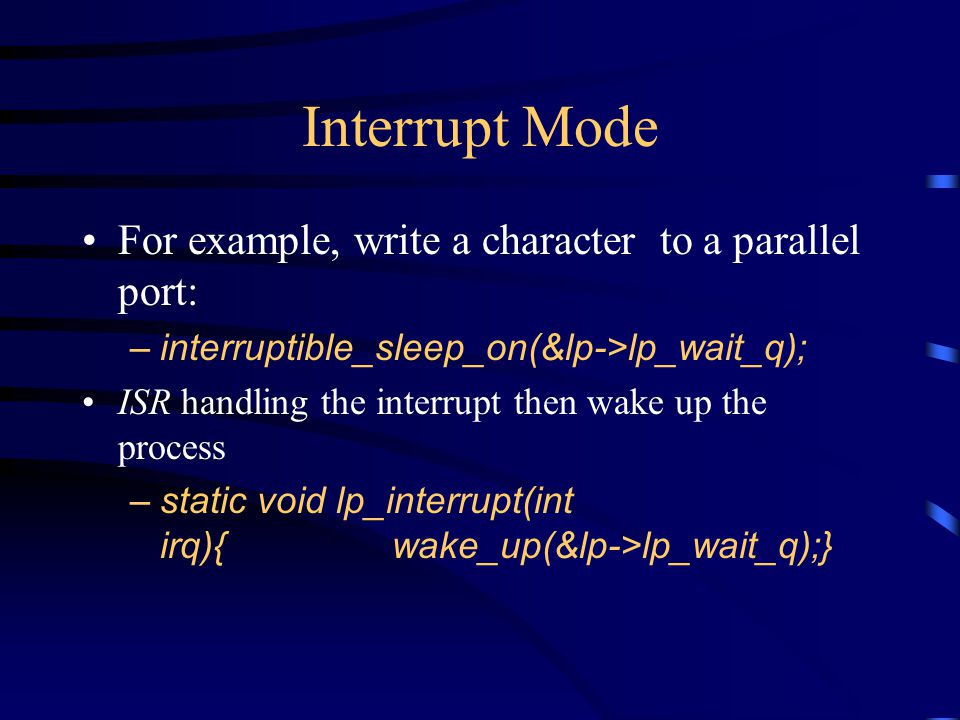 Interrupt Mode For example, write a character to a parallel port: –interruptible_sleep_on(&lp->lp_wait_q); ISR handling the interrupt then wake up the process –static void lp_interrupt(int irq){ wake_up(&lp->lp_wait_q);}