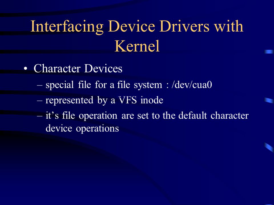 Interfacing Device Drivers with Kernel Character Devices –special file for a file system : /dev/cua0 –represented by a VFS inode –its file operation are set to the default character device operations Registered device driver